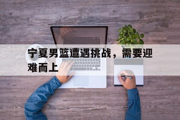 宁夏男篮遭遇挑战，需要迎难而上